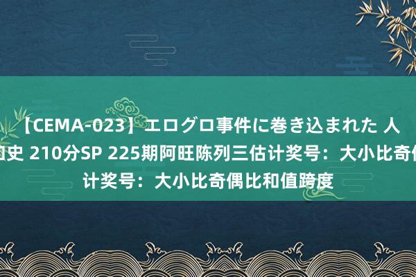 【CEMA-023】エログロ事件に巻き込まれた 人妻たちの昭和史 210分SP 225期阿旺陈列三估计奖号：大小比奇偶比和值跨度