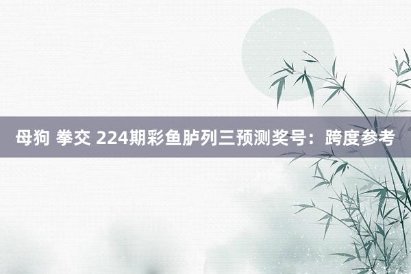 母狗 拳交 224期彩鱼胪列三预测奖号：跨度参考