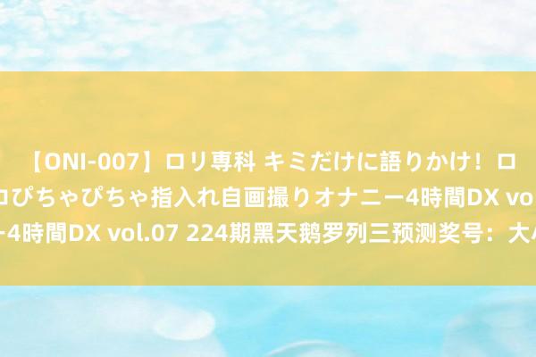 【ONI-007】ロリ専科 キミだけに語りかけ！ロリっ娘20人！オマ●コぴちゃぴちゃ指入れ自画撮りオナニー4時間DX vol.07 224期黑天鹅罗列三预测奖号：大小分析