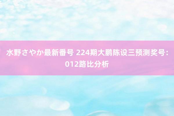 水野さやか最新番号 224期大鹏陈设三预测奖号：012路比分析