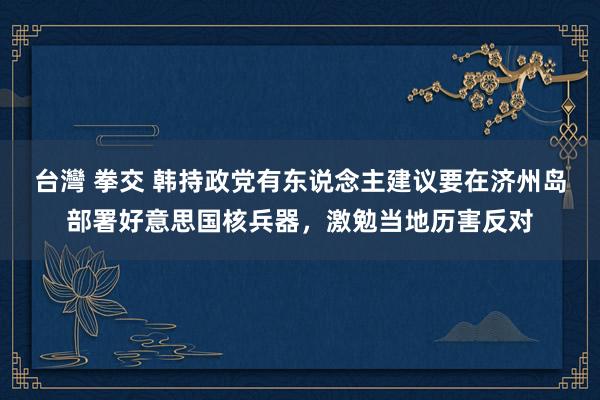 台灣 拳交 韩持政党有东说念主建议要在济州岛部署好意思国核兵器，激勉当地历害反对