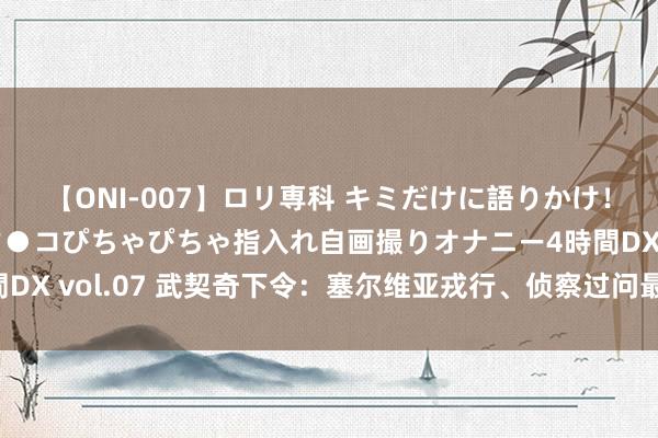 【ONI-007】ロリ専科 キミだけに語りかけ！ロリっ娘20人！オマ●コぴちゃぴちゃ指入れ自画撮りオナニー4時間DX vol.07 武契奇下令：塞尔维亚戎行、侦察过问最高等别战备景色