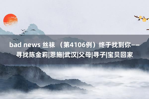 bad news 丝袜 （第4106例）终于找到你——寻找陈金莉|恩施|武汉|父母|寻子|宝贝回家