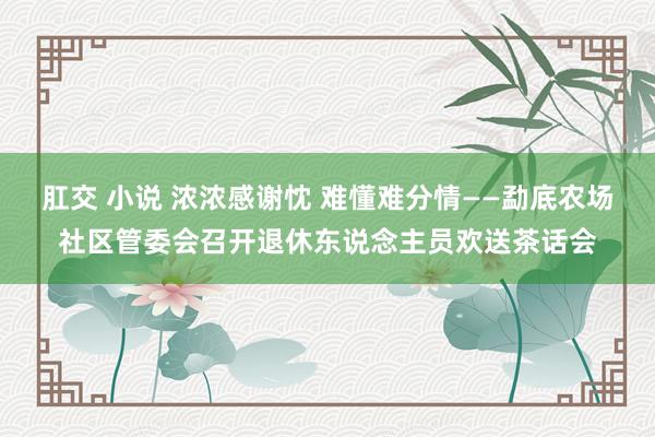 肛交 小说 浓浓感谢忱 难懂难分情——勐底农场社区管委会召开退休东说念主员欢送茶话会