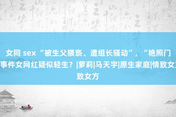 女同 sex “被生父猥亵、遭组长骚动”，“艳照门”事件女网红疑似轻生？|萝莉|马天宇|原生家庭|情致女方