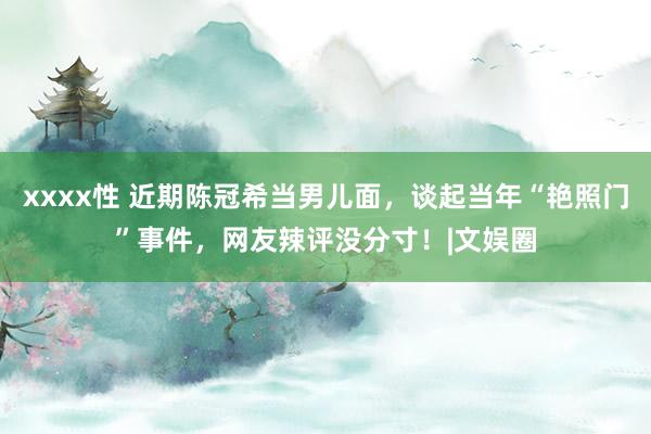 xxxx性 近期陈冠希当男儿面，谈起当年“艳照门”事件，网友辣评没分寸！|文娱圈