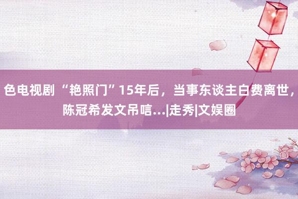 色电视剧 “艳照门”15年后，当事东谈主白费离世，陈冠希发文吊唁...|走秀|文娱圈