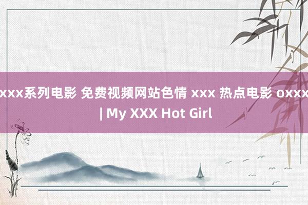 xxxx系列电影 免费视频网站色情 xxx 热点电影 oxxxe | My XXX Hot Girl