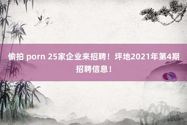 偷拍 porn 25家企业来招聘！坪地2021年第4期招聘信息！