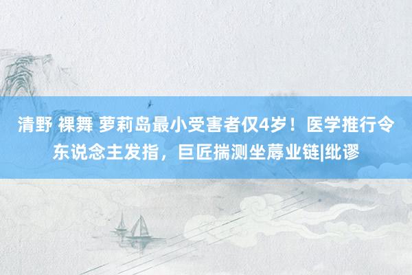 清野 裸舞 萝莉岛最小受害者仅4岁！医学推行令东说念主发指，巨匠揣测坐蓐业链|纰谬