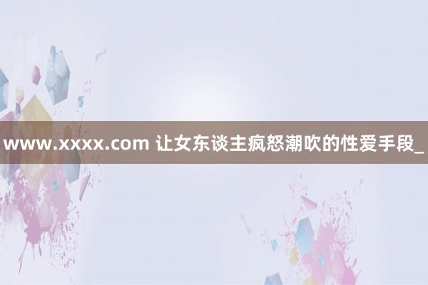 www.xxxx.com 让女东谈主疯怒潮吹的性爱手段_