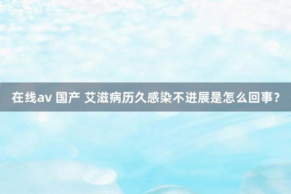 在线av 国产 艾滋病历久感染不进展是怎么回事？