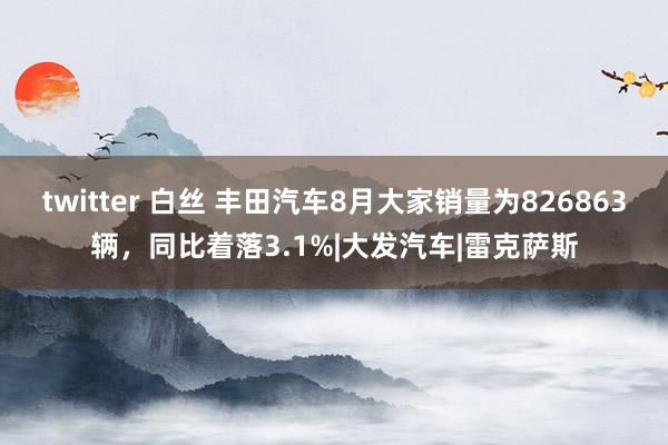 twitter 白丝 丰田汽车8月大家销量为826863辆，同比着落3.1%|大发汽车|雷克萨斯