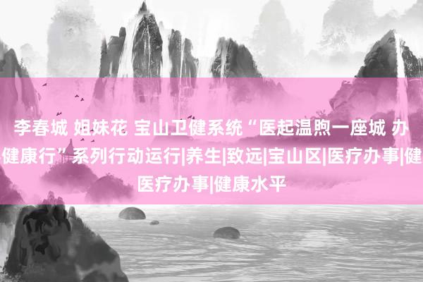 李春城 姐妹花 宝山卫健系统“医起温煦一座城 办事下层健康行”系列行动运行|养生|致远|宝山区|医疗办事|健康水平