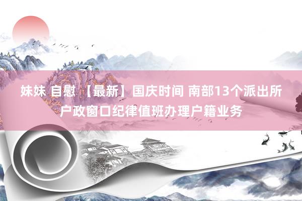 妹妹 自慰 【最新】国庆时间 南部13个派出所户政窗口纪律值班办理户籍业务