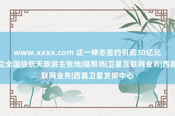 www.xxxx.com 这一神志签约引资30亿元，助力凉山确立全国级航天旅游主张地|辐照场|卫星互联网业务|西昌卫星发掷中心