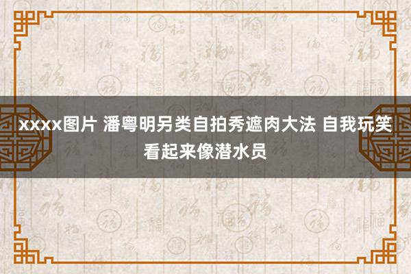 xxxx图片 潘粤明另类自拍秀遮肉大法 自我玩笑看起来像潜水员