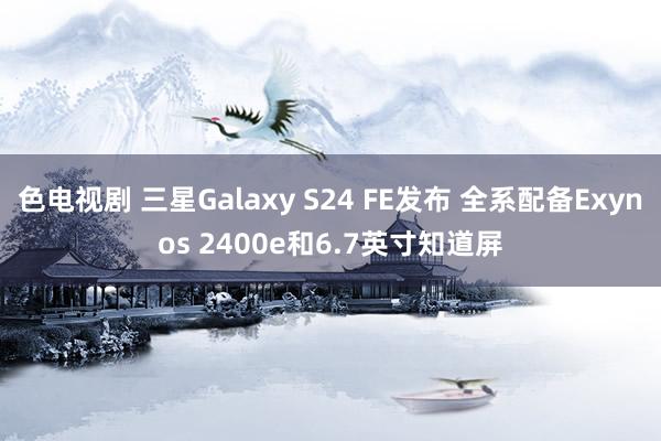 色电视剧 三星Galaxy S24 FE发布 全系配备Exynos 2400e和6.7英寸知道屏