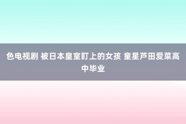 色电视剧 被日本皇室盯上的女孩 童星芦田爱菜高中毕业